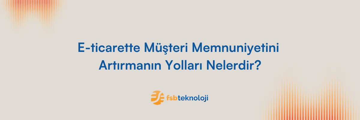 E-ticarette Müşteri Memnuniyetini Arttırmanın Yolları